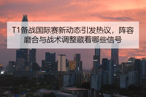 T1备战国际赛新动态引发热议，阵容磨合与战术调整藏着哪些信号 | Hupu